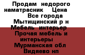 Продам  недорого наматрасник  › Цена ­ 6 500 - Все города, Мытищинский р-н Мебель, интерьер » Прочая мебель и интерьеры   . Мурманская обл.,Видяево нп